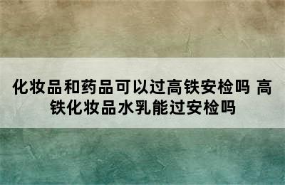 化妆品和药品可以过高铁安检吗 高铁化妆品水乳能过安检吗